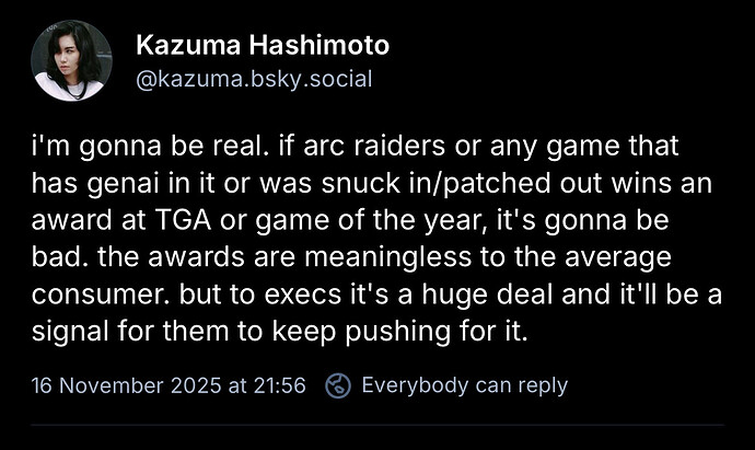 i'm gonna be real. if arc raiders or any game that has genai in it or was snuck in/patched out wins an award at TGA or game of the year, it's gonna be bad. the awards are meaningless to the average consumer. but to execs it's a huge deal and it'll be a signal for them to keep pushing for it.