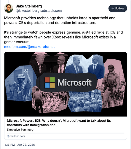 Screenshot of a Bluesky post that states "Microsoft provides technology that upholds Israel's apartheid and powers ICE's deportation and detention infrastructure. It's strange to watch people express genuine, justified rage at ICE and then immediately fawn over Xbox reveals like Microsoft exists in a gamer vacuum." There is a link in the image that is provided below.